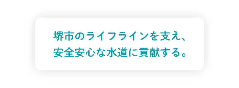 堺市のライフラインを支え、
安全安心な水道に貢献する。