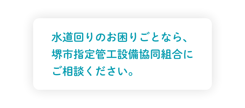 水道回りのお困りごとなら、
堺市指定管工設備協同組合にご相談ください。