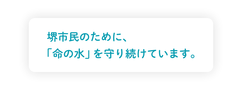 堺市民のために、
｢命の水｣ を守り続けています。